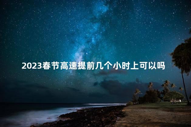 2023春节高速提前几个小时上可以吗 春节高速免费提前几个小时